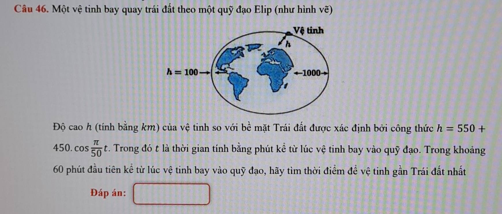 Một vệ tinh bay quay trái đất theo một quỹ đạo Elip (như hình vẽ)
Độ cao h (tính bằng km) của vệ tinh so với bề mặt Trái đất được xác định bởi công thức h=550+
450. cos  π /50 t.. Trong đó t là thời gian tính bằng phút kể từ lúc vệ tinh bay vào quỹ đạo. Trong khoảng
60 phút đầu tiên kể từ lúc vệ tinh bay vào quỹ đạo, hãy tìm thời điểm để vệ tinh gần Trái đất nhất
Đáp án: