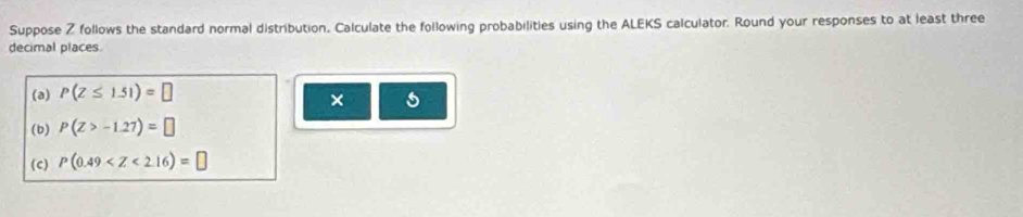 Suppose Z follows the standard normal distribution. Calculate the following probabilities using the ALEKS calculator. Round your responses to at least three 
decimal places 
(a) P(Z≤ 1.51)=□
× 
(b) P(Z>-1.27)=□
(c) P(0.49