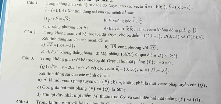 mật pháng.
Câu 1. Trong không gian với hệ trục toạ độ Oxyz , cho các vectơ vector a=(-1;0;1),vector b=(3;1;-2),
vector c=(-1;1;4) Xét tính đúng sai của các mệnh đề sau:
a) |vector a+vector b|=sqrt(6); b) vector b vuông góc vector c
c) ā cùng phương với vector b; d) Ba vecto vector a;vector b;vector c là ba vectơ không đồng phẳng.
Câu 2.  Trong không gian với hệ trục toạ độ Oxy: , cho ba điểm A(2;1;-1);B(3;2;1) và C(3;1;4).
Xét tính đúng sai của các mệnh đề sau:
a) vector AB=(3;4;-5) : b) vector AB cùng phương với vector AC;
c) A, B,C không thẳng hàng; d) Mặt phẳng (ABC) đi qua điểm D(0;-2;3).
Câu 3. Trong không gian với hệ trục toạ độ Oxyz , cho mặt phẳng (P): y-5=0;
(2) :sqrt(3)x-y-2024=0 và xét các vecto vector n_1=(0;1;0);vector n_2=(sqrt(3);-1;0).
Xét tính đúng sai của các mệnh đề sau:
a) vector n_1 là một vectơ pháp tuyến của (P) ; b) vector n_2 không phải là một vectơ pháp tuyến cử a(Q) :
c) Góc giữa hai mặt phẳng (P) và (Q) là 60°;
d) Tồn tại duy nhất một điểm M thuộc trục Ox và cách đều hai mặt phẳng (P) và (Q) .
Câu 4. Trong không gian với hhat 