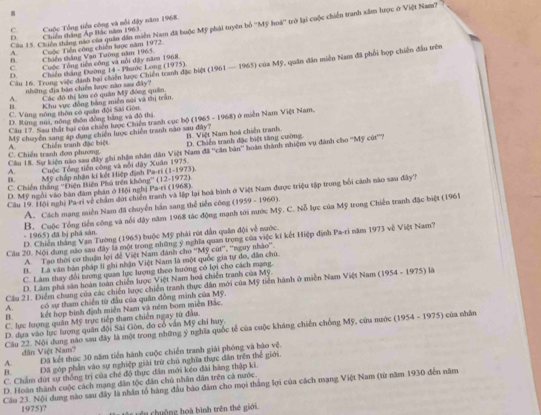 8
C. Cuộc Tổng tiến công và nổi đậy năm 1968.
Câu 15. Chiến thắng nào của quân dân miền Nam đã buộc Mỹ phải tuyên bố ''Mỹ hoá'' trở lại cuộc chiến tranh xâm lược ở Việt Nam'?
D. Chiến thắng Ấp Bắc năm 1963.
A.    Cuộc Tiền công chiến lược năm 1972.
B. Chiến thắng Vạn Tường năm 1965.
C. Cuộc Tổng tiến công và nổi đậy năm 1968.
Câu 16. Trong việc dánh bại chiến lược Chiến tranh đặc biệt (1961 — 1965) của Mỹ, quân dân miền Nam đã phối họp chiến đấu trên
D. * Chiến thắng Đường 14 - Phước Long (1975),
những địa bản chiến lược nào sau đây?
A. Các đô thị lớn có quân Mỹ đóng quân.
B. Khu vực đồng bằng miễn núi và thị trấn.
C. Vùng nông thôn có quân đội Sải Gòn.
D. Rừng núi, nông thôn đồng bằng và đô thị.
Cầu 17. Sau thất bại của chiến lược Chiến tranh cục bộ (1965 - 1968) ở miền Nam Việt Nam,
B. Việt Nam hoá chiến tranh.
Mỹ chuyến sang áp dụng chiến lược chiến tranh nào sau đây?
A. Chiến tranh đặc biệt
D. Chiến tranh đặc biệt tăng cường.
Câu 18. Sự kiện nào sau đây ghi nhận nhân dân Việt Nam da'' bcăn bản' hoàn thành nhiệm vụ đánh cho “Mỹ cút”?
C. Chiến tranh đơn phương.
A. Cuộc Tổng tiến công và nổi dậy Xuân 1975.
B.  Mỹ chấp nhận kí kết Hiệp định Pa-ri (1-1973).
C. Chiến thắng “Điện Biên Phủ trên không” (12-1972).
Câu 19. Hội nghị Pa-ri về chẩm dứt chiến tranh và lập lại hoà bình ở Việt Nam được triệu tập trong bối cảnh nào sau đây?
D. Mỹ ngồi vào bàn đâm phán ở Hội nghị Pa-ri (1968).
A. Cách mạng miền Nam đã chuyển hần sang thế tiến công (1959 - 1960).
B. Cuộc Tổng tiến công và nổi dậy năm 1968 tác động mạnh tới nước Mỹ. C. Nỗ lực của Mỹ trong Chiến tranh đặc biệt (1961
- 1965) đã bị phá sản.
D. Chiến tháng Vạn Tường (1965) buộc Mỹ phải rút dẫn quân đội về nước.
Câu 20. Nội dung nào sau đây là một trong những ý nghĩa quan trọng của việc kí kết Hiệp định Pa-ri năm 1973 về Việt Nam?
A. Tạo thời cơ thuận lợi đề Việt Nam đánh cho “Mỹ cút”, “nguy nhào”.
B. Là văn bản pháp lí ghi nhận Việt Nam là một quốc gia tự do, dân chủ.
C. Làm thay đổi tương quan lực lượng theo hướng có lợi cho cách mạng.
D. Lâm phả sản hoàn toàn chiến lược Việt Nam hoá chiến tranh của Mỹ.
Câu 21. Điểm chung của các chiến lược chiến tranh thực dân mới của Mỹ tiến hành ở miền Nam Việt Nam (1954 - 1975) là
A. có sự tham chiến từ đầu của quân đồng minh của Mỹ.
B. kết hợp bình định miền Nam và ném bom miền Bắc.
C. lực lượng quân Mỹ trực tiếp tham chiến ngay từ đầu.
D. dựa vào lực lượng quân đội Sải Gòn, do cổ vấn Mỹ chỉ huy.
Cầu 22. Nội dung nào sau đây là một trong những ý nghĩa quốc tế của cuộc kháng chiến chống Mỹ, cứu nước (1954 - 1975) của nhân
dân Việt Nam?
A. Đã kết thúc 30 năm tiến hành cuộc chiến tranh giải phóng và bảo vệ.
B. Đã góp phần vào sự nghiệp giải trừ chủ nghĩa thực dân trên thế giới.
C. Chẩm dứt sự thống trị của ché độ thực dân mới kéo dài hàng thập ki.
D. Hoàn thành cuộc cách mạng dân tộc dân chủ nhân dân trên cả nước.
Cầu 23. Nội dung nào sau đây là nhân tổ hàng đầu bào đảm cho mọi thắng lợi của cách mạng Việt Nam (từ năm 1930 đến năm
1975)?
cêu chuộng hoà bình trên thé giới.