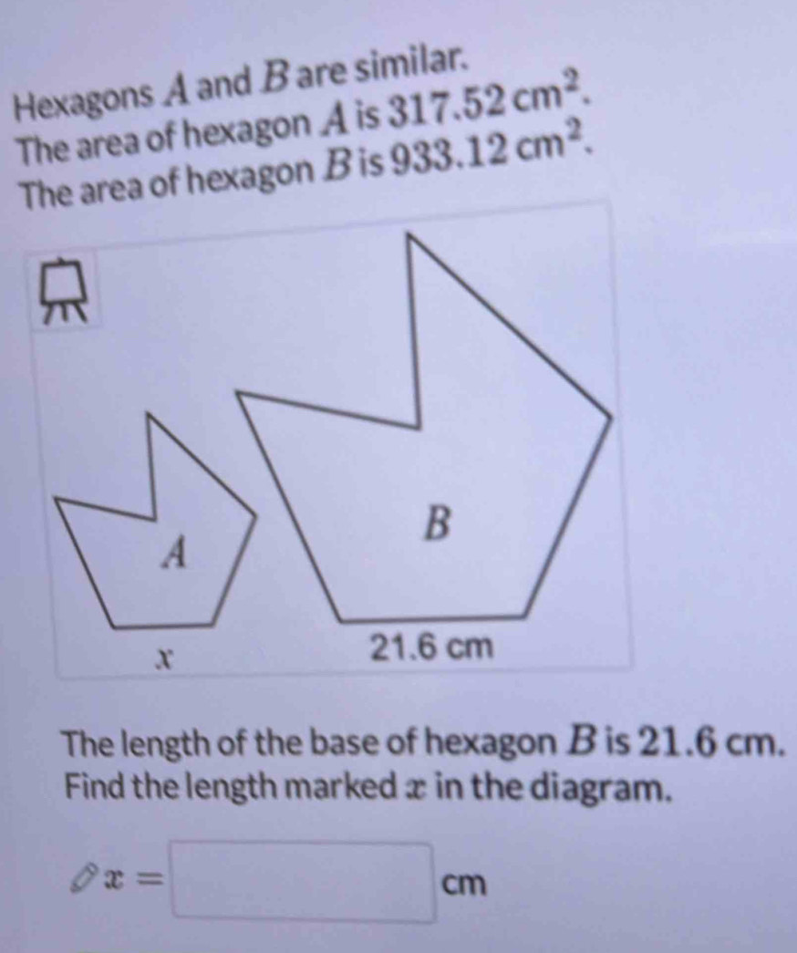 Hexagons A and B are similar. 
The area of hexagon A is 317.52cm^2. 
The area of hexagon B is 933.12cm^2. 
The length of the base of hexagon B is 21.6 cm. 
Find the length marked x in the diagram.
x=□ cm