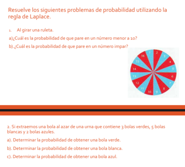 Resuelve los siguientes problemas de probabilidad utilizando la 
regla de Laplace. 
1. Al girar una ruleta. 
a)¿Cuál es la probabilidad de que pare en un número menor a 10? 
b).¿Cuál es la probabilidad de que pare en un número impar? 
2. Si extraemos una bola al azar de una urna que contiene 3 bolas verdes, 5 bolas 
blancas y 2 bolas azules. 
a). Determinar la probabilidad de obtener una bola verde. 
b). Determinar la probabilidad de obtener una bola blanca. 
c). Determinar la probabilidad de obtener una bola azul.