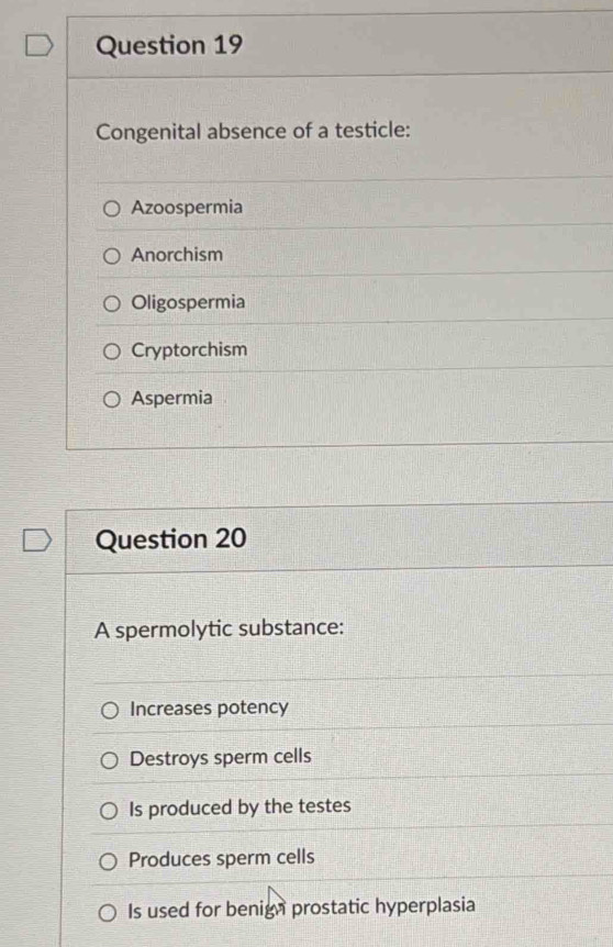 Congenital absence of a testicle:
Azoospermia
Anorchism
Oligospermia
Cryptorchism
Aspermia
Question 20
A spermolytic substance:
Increases potency
Destroys sperm cells
Is produced by the testes
Produces sperm cells
Is used for benign prostatic hyperplasia