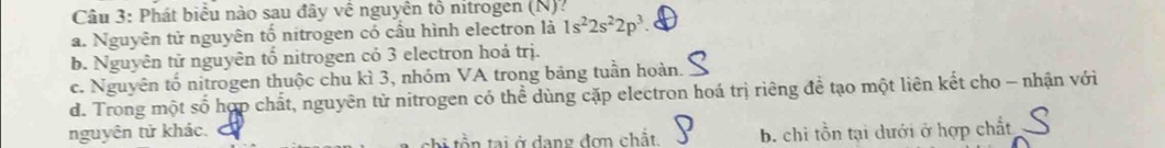 Phát biểu nào sau đây về nguyên tổ nitrogen (N)?
a. Nguyên tử nguyên tố nitrogen có cầu hình electron là 1s^22s^22p^3
b. Nguyên tử nguyên tố nitrogen có 3 electron hoả trị.
c. Nguyên tố nitrogen thuộc chu kì 3, nhóm VA trong bảng tuần hoàn.
d. Trong một số hợp chất, nguyên tử nitrogen có thể dùng cặp electron hoá trị riêng đề tạo một liên kết cho - nhận với
nguyên tử khác. b. chi tồn tại dưới ở hợp chất
thi tồn tại ở dang đơn chất.