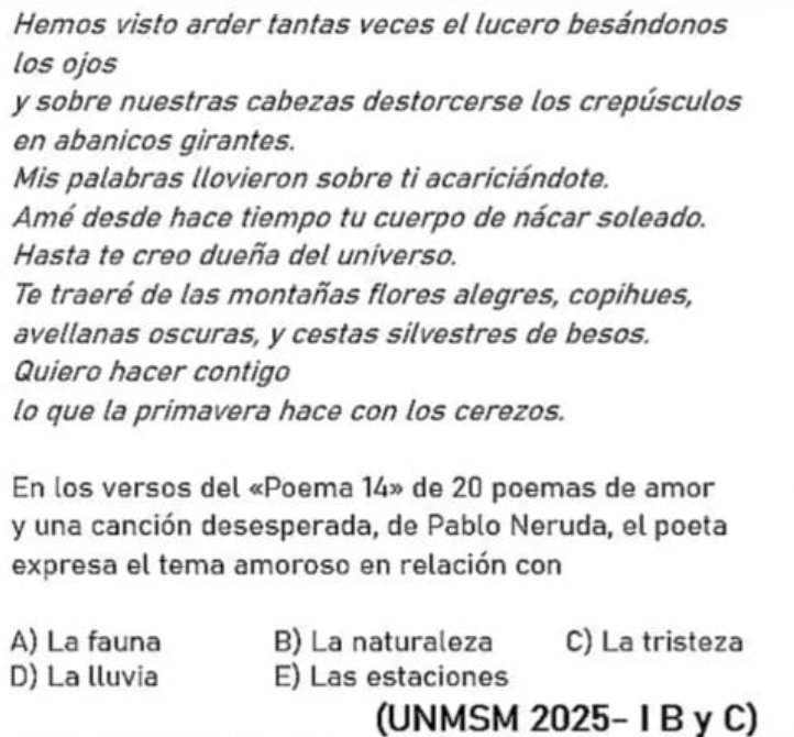 Hemos visto arder tantas veces el lucero besándonos
los ojos
y sobre nuestras cabezas destorcerse los crepúsculos
en abanicos girantes.
Mis palabras llovieron sobre ti acariciándote.
Amé desde hace tiempo tu cuerpo de nácar soleado.
Hasta te creo dueña del universo.
Te traeré de las montañas flores alegres, copihues,
avellanas oscuras, y cestas silvestres de besos.
Quiero hacer contigo
lo que la primavera hace con los cerezos.
En los versos del «Poema 14» de 20 poemas de amor
y una canción desesperada, de Pablo Neruda, el poeta
expresa el tema amoroso en relación con
A) La fauna B) La naturaleza C) La tristeza
D) La lluvia E) Las estaciones
(UNMSM 2025- I B y C)