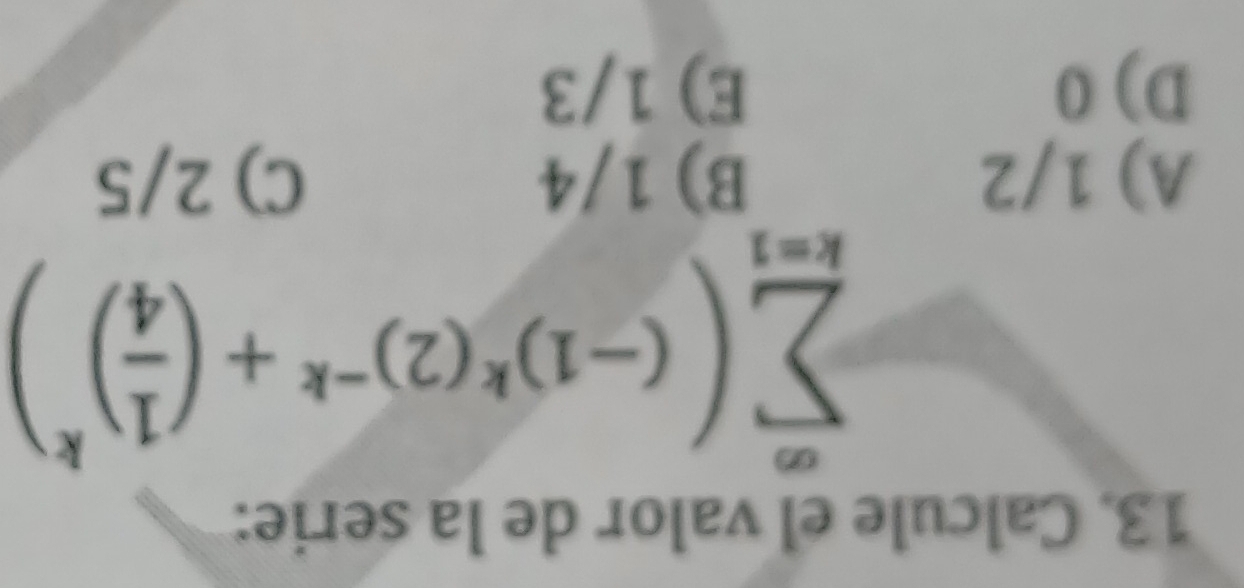 Calcule el valor de la serie:
sumlimits _(k=1)^(∈fty)((-1)^k(2)^-k+( 1/4 )^k)
A) 1/2 B) 1/4 C) 2/5
D) 0 E) 1/3