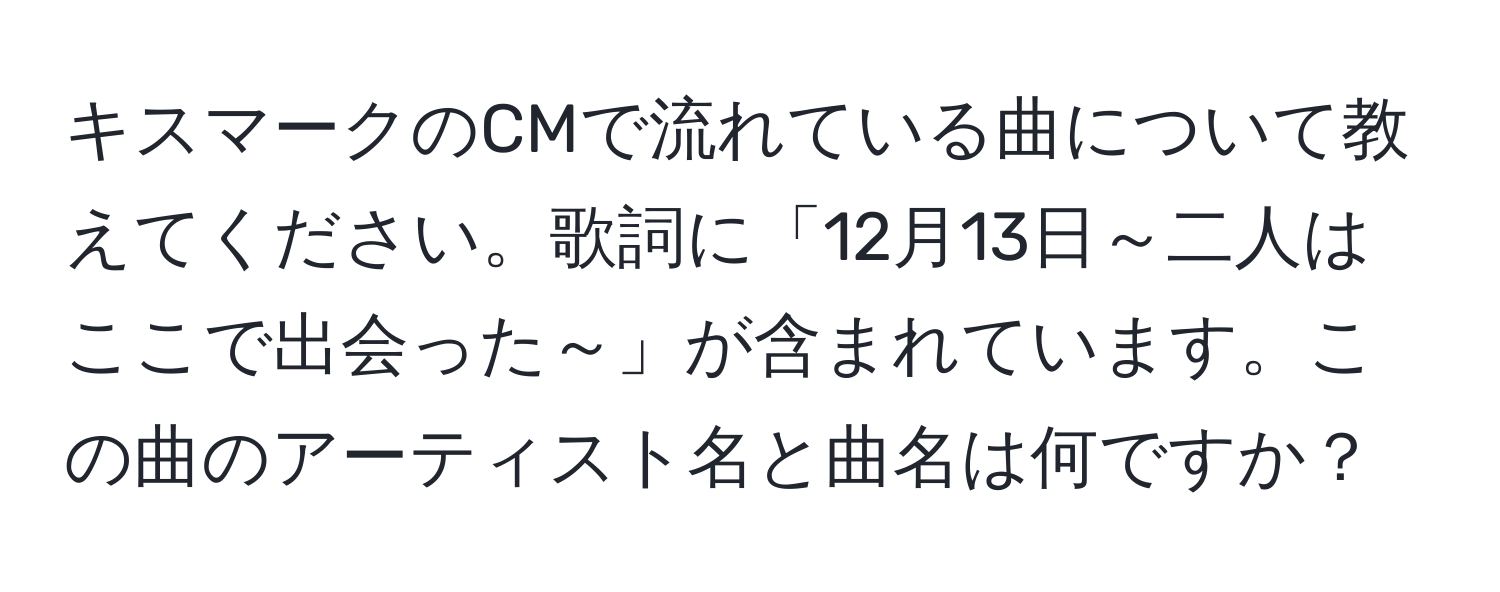 キスマークのCMで流れている曲について教えてください。歌詞に「12月13日～二人はここで出会った～」が含まれています。この曲のアーティスト名と曲名は何ですか？