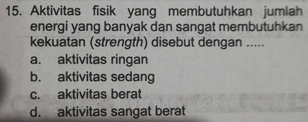 Aktivitas fisik yang membutuhkan jumlah
energi yang banyak dan sangat membutuhkan
kekuatan (strength) disebut dengan .....
a. aktivitas ringan
b. aktivitas sedang
c. aktivitas berat
d. aktivitas sangat berat