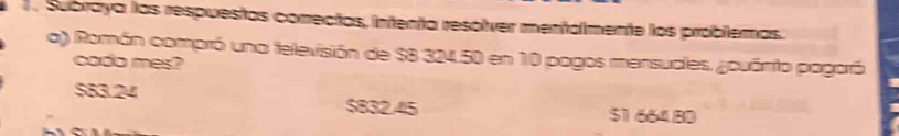 Subraya las respuestas conectas, intenta resolver mentalmente los problémas.
a) Román compró una televisión de $8 324.50 en 10 pagos mensudles. ¿ouánito pogará
cado mes?
$83.24 $832.45 $166480