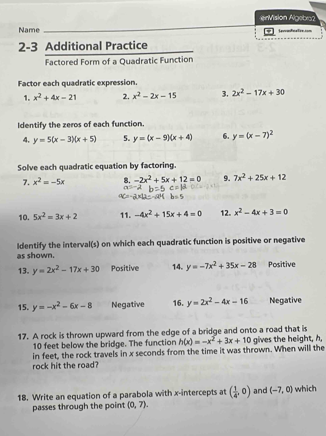 ision Algebra2 
Name SavvasRealize.com 
2-3 Additional Practice 
Factored Form of a Quadratic Function 
Factor each quadratic expression. 
1. x^2+4x-21 2. x^2-2x-15
3. 2x^2-17x+30
Identify the zeros of each function. 
4. y=5(x-3)(x+5) 5. y=(x-9)(x+4) 6. y=(x-7)^2
Solve each quadratic equation by factoring. 
7. x^2=-5x 8. -2x^2+5x+12=0 9. 7x^2+25x+12
10. 5x^2=3x+2 11. -4x^2+15x+4=0 12. x^2-4x+3=0
Identify the interval(s) on which each quadratic function is positive or negative 
as shown. 
13. y=2x^2-17x+30 Positive 14. y=-7x^2+35x-28 Positive 
15. y=-x^2-6x-8 Negative 16. y=2x^2-4x-16 Negative 
17. A rock is thrown upward from the edge of a bridge and onto a road that is
10 feet below the bridge. The function h(x)=-x^2+3x+10 gives the height, h, 
in feet, the rock travels in x seconds from the time it was thrown. When will the 
rock hit the road? 
18. Write an equation of a parabola with x-intercepts at ( 1/4 ,0) and (-7,0) which 
passes through the point (0,7).