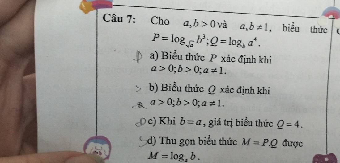 Cho a, b>0v à a, b!= 1 , biểu thức
P=log _sqrt(a)b^3; Q=log _ba^4. 
a) Biểu thức P xác định khi
a>0; b>0; a!= 1. 
b) Biểu thức Q xác định khi
a>0; b>0; a!= 1. 
c) Khi b=a , giá trị biểu thức Q=4. 
d) Thu gọn biểu thức M=P.Q được
M=log _ab.