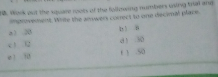 Work out the square roots of the following numbers using trial and 
mprovement. Write the answers correct to one decimal place. 
a ) 20 b ) 8
c ) 12 d  30
e 1 10 f ) . 50