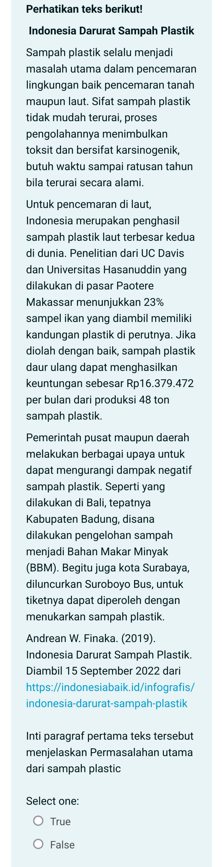 Perhatikan teks berikut!
Indonesia Darurat Sampah Plastik
Sampah plastik selalu menjadi
masalah utama dalam pencemaran
lingkungan baik pencemaran tanah
maupun laut. Sifat sampah plastik
tidak mudah terurai, proses
pengolahannya menimbulkan
toksit dan bersifat karsinogenik,
butuh waktu sampai ratusan tahun
bila terurai secara alami.
Untuk pencemaran di laut,
Indonesia merupakan penghasil
sampah plastik laut terbesar kedua
di dunia. Penelitian dari UC Davis
dan Universitas Hasanuddin yang
dilakukan di pasar Paotere
Makassar menunjukkan 23%
sampel ikan yang diambil memiliki
kandungan plastik di perutnya. Jika
diolah dengan baik, sampah plastik
daur ulang dapat menghasilkan
keuntungan sebesar Rp16.379.472
per bulan dari produksi 48 ton
sampah plastik.
Pemerintah pusat maupun daerah
melakukan berbagai upaya untuk
dapat mengurangi dampak negatif
sampah plastik. Seperti yang
dilakukan di Bali, tepatnya
Kabupaten Badung, disana
dilakukan pengelohan sampah
menjadi Bahan Makar Minyak
(BBM). Begitu juga kota Surabaya,
diluncurkan Suroboyo Bus, untuk
tiketnya dapat diperoleh dengan
menukarkan sampah plastik.
Andrean W. Finaka. (2019).
Indonesia Darurat Sampah Plastik.
Diambil 15 September 2022 dari
https://indonesiabaik.id/infografis/
indonesia-darurat-sampah-plastik
Inti paragraf pertama teks tersebut
menjelaskan Permasalahan utama
dari sampah plastic
Select one:
True
False