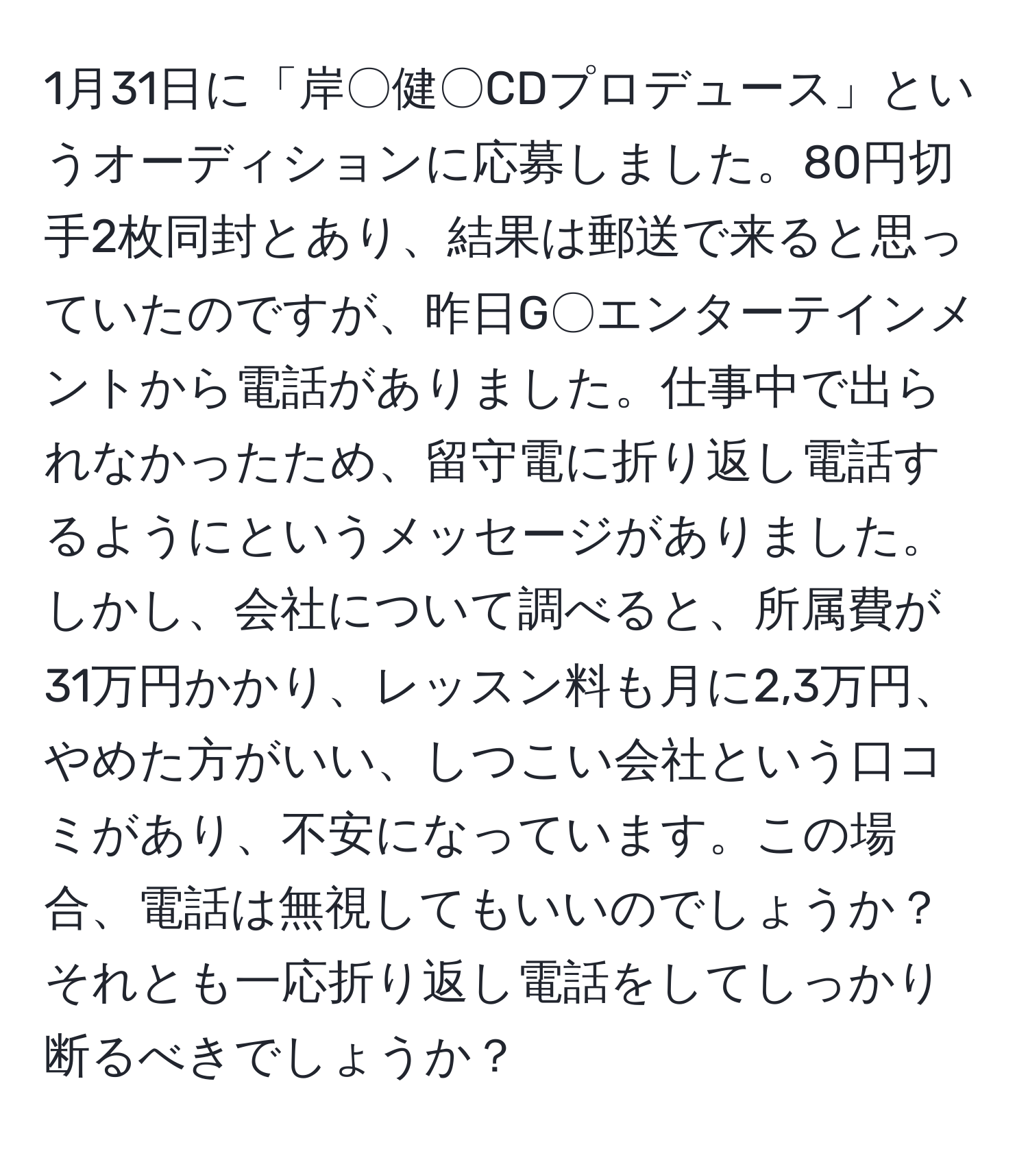 1月31日に「岸〇健〇CDプロデュース」というオーディションに応募しました。80円切手2枚同封とあり、結果は郵送で来ると思っていたのですが、昨日G〇エンターテインメントから電話がありました。仕事中で出られなかったため、留守電に折り返し電話するようにというメッセージがありました。しかし、会社について調べると、所属費が31万円かかり、レッスン料も月に2,3万円、やめた方がいい、しつこい会社という口コミがあり、不安になっています。この場合、電話は無視してもいいのでしょうか？それとも一応折り返し電話をしてしっかり断るべきでしょうか？