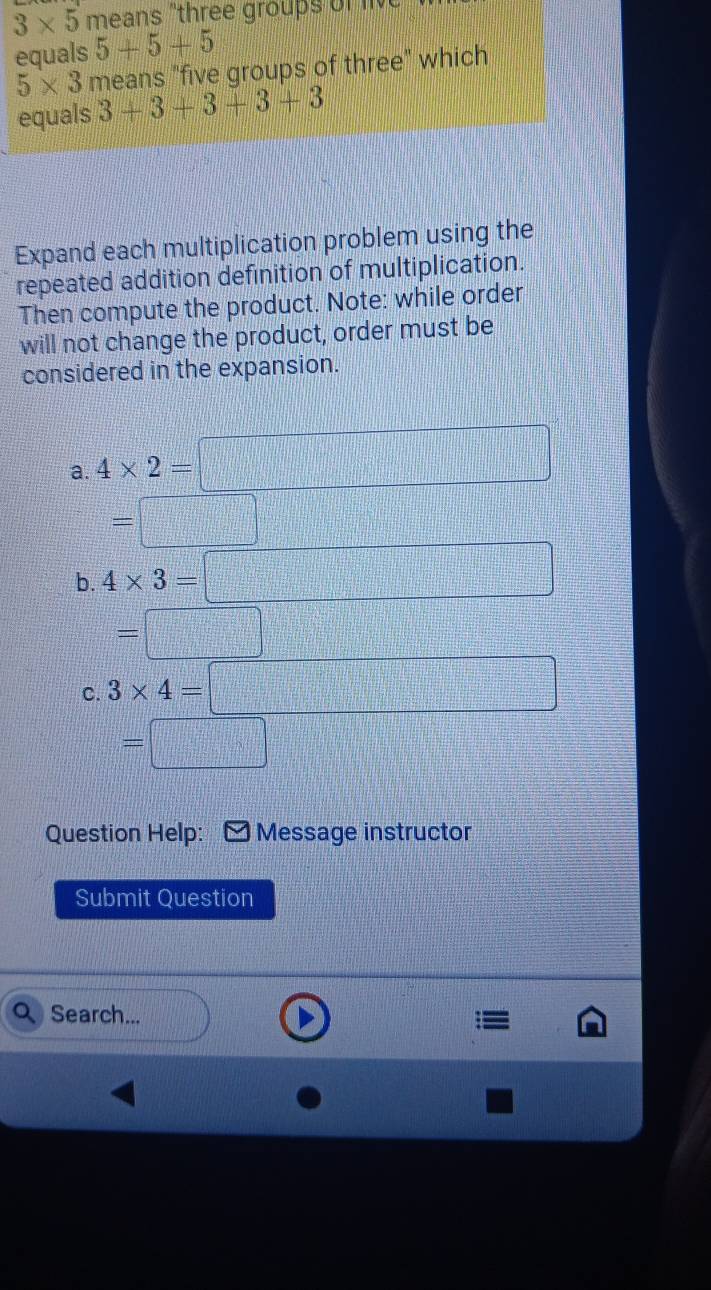 3* 5 means "three groups of l 
equals 5+5+5
5* 3 means "five groups of three" which
equals 3+3+3+3+3
Expand each multiplication problem using the
repeated addition definition of multiplication.
Then compute the product. Note: while order
will not change the product, order must be
considered in the expansion.
a. 4* 2=□
=□
b. 4* 3=□
=□
C. 3* 4=□ x_2,0.5)=frac □ )i frac ^circ  
=□ 
Question Help: Message instructor
Submit Question
Search...