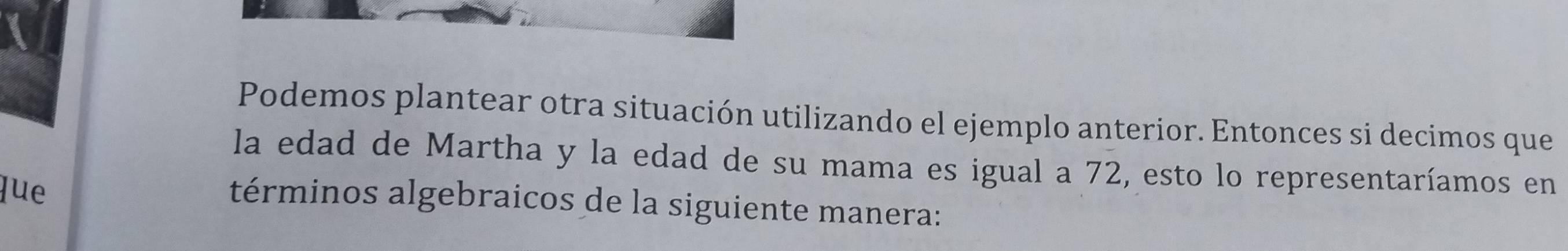 Podemos plantear otra situación utilizando el ejemplo anterior. Entonces si decimos que 
la edad de Martha y la edad de su mama es igual a 72, esto lo representaríamos en 
lue 
términos algebraicos de la siguiente manera: