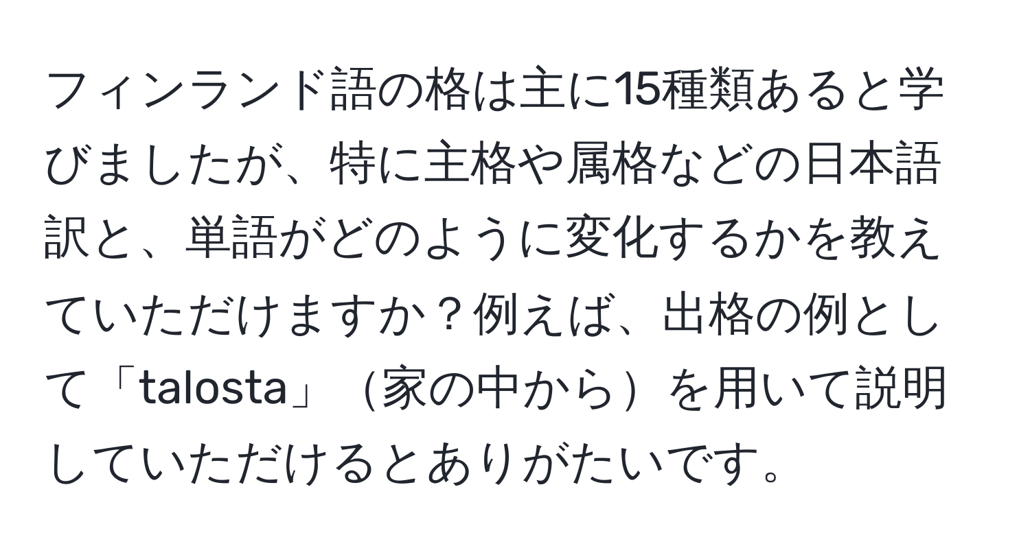 フィンランド語の格は主に15種類あると学びましたが、特に主格や属格などの日本語訳と、単語がどのように変化するかを教えていただけますか？例えば、出格の例として「talosta」家の中からを用いて説明していただけるとありがたいです。