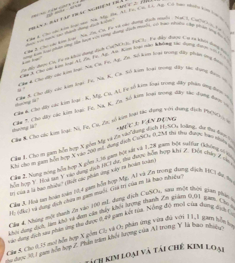 tring tìm goix 2 à à
Đ Núa -SiNh
MứC 2: thủ
Phản 3: bài tập trác nghiệm trả
   
Cần I, Cho các kim loại sau: Na, Mỹ, Ba, Al, Fe, Cu, Li, Ag, C shuêu kim
ôi, có bao nhiêu cập phân ímg hị s
được với nước tạo thành dung địch kiêm
Cầu 2. Cho các kim loại : Na, Zn, Cu, Fe và các dung địch muối NaCl Cu(NO
kim loạs" kứng kim loại phân ứng lần lượt với từng dung dịch
3L
Zn đây được Cu, Fe ra khỏi dung dịch Cu(NOη)₂, F. Cl_2 Fe đầy được Cu ra khởi dựng tộ
Câu 3. Cho các kim loại Al, Zn, Fe. Ag, Au. Kim loại nào không tác dụng được vi 0  
Câu 4. Cho dây các kim loại: Na, Cu, Fe, Ag, Zn. Số kim loại trong dây phản ứng đượ 
thưởng là?  Câu S. Cho dãy các kim loại: Fe, Na, K, Ca. Số kim loại trong dãy tác dụng được v 
l ？
Câu 6. Cho dãy các kim loại : K, Mg, Cu, Al, Fe số kim loại trong dãy phân ứng được vậ 
Câu 7. Cho dãy các kim loại: Fe, Na, K, Zn. Số kim loại trong dãy tác dụng được v 
m loại tác dụi dung dịch Pb(NO 
2 3: vận dụng
thường là?
*MU overline C
Câu 8. Cho các kim loại: Ni, Fe, Cu, Zn; số k
Câu 1. Cho m gam hỗn hợp X gồm Mg và Zn vào dung dịch H_2SO_4 :  lo àng , d u thu đ ư ợ    
Khi cho m gam hồn hợp X vào 200 mL dung dịch CuSO₄ 0,2M thì thu được bao nhiề 
Câu 2. Nung nóng hỗn hợp X gồm 3,36 gam bột sắt và 1,28 gam bột sulfur (không có k
hỗn hợp Y. Hoà tan Y vào dung dịch HCI dư, thu được hỗn hợp khí Z. Đốt cháy Z caa
trị của a là bao nhiêu? (Biết các phản ứng xây ra hoàn toàn)
Câu 3. Hoà tan hoàn toàn 10,4 gam hỗn hợp Mg, Al và Zn trong dung dịch HCl dư, t
H₂ (đkc) và dung dịch chứa m gam muối. Giá trị của m là bao nhiêu.
Câu 4. Nhúng một thanh Zn vào 100 mL dung dịch CuSO₄, sau một thời gian phân 6
kết tủa. Nồng độ mol của dung địch C
khỏi dung dịch, làm khô và đem cân thầy khối lượng thanh Zn giảm 0,01 gam. Cho 
vào dung dịch sau phản ứng thu được 0,49.
Câu 5. Cho 0,35 mol hỗn hợp X gồm Cl_2 và O_2 phản ứng vừa đủ với 11,1 gam hỗn hợ
thu được 30, 1 gam hỗn hợp Z. Phần trăm khối lượng của Al trong Y là bao nhiều,
hách Kim loại và tái chế KIm loại