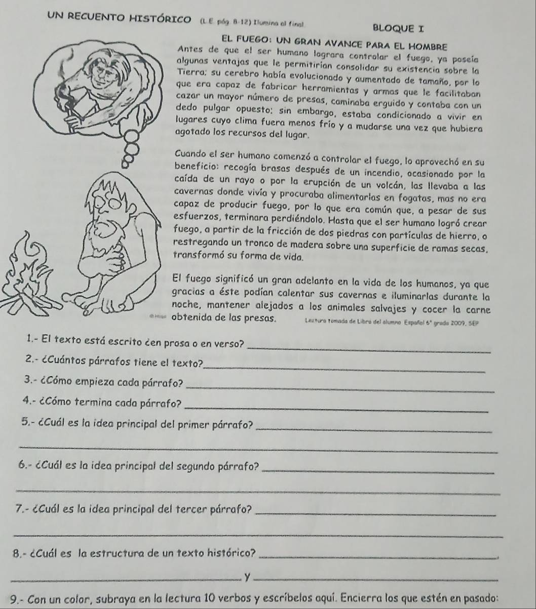 UN RECUENTO HISTÓRICO (L.E. póg. B-12) Ilunsina all final. BLOQUE I
EL FUEGO： UN GRAN AVANCE PARA EL HOMBRE
Antes de que el ser humano lograra controlar el fuego, ya poseía
algunas ventajas que le permitirían consolidar su existencia sobre la
Tierro; su cerebro había evolucionado y aumentado de tamaño, por lo
que era capaz de fabricar herramientas y armas que le facilitaban 
cazar un mayor número de presas, caminaba erguido y contaba con un
dedo pulgar opuesto: sin embargo, estaba condicionado a vivir en
lugares cuyo clima fuera menos frío y a mudarse una vez que hubiera
agotado los recursos del lugar.
Cuando el ser humano comenzó a controlar el fuego, lo aprovechó en su
beneficio: recogía brasas después de un incendio, ocasionado por la
caída de un rayo o por la erupción de un volcán, las llevaba a las
cavernas donde vivía y procuraba alimentarlas en fogatas, mas no era
capaz de producir fuego, por lo que era común que, a pesar de sus
esfuerzos, terminara perdiéndolo. Hasta que el ser humano logró crear
fuego, a partir de la fricción de dos piedras con partículas de hierro, o
estregando un tronco de madera sobre una superficie de ramas secas.
ransformó su forma de vida.
l fuego significó un gran adelanto en la vida de los humanos, ya que
racias a éste podían calentar sus cavernas e iluminarlas durante la
oche, mantener alejados a los animales salvajes y cocer la carne
btenida de las presas.  Lextura tomada de Libra del clumno Español 6ª grada 2009, SEP
_
1.- El texto está escrito den prosa o en verso?
_
2.- ¿Cuántos párrafos tiene el texto?
_
3.- ¿Cómo empieza cada párrafo?
4.- ¿Cómo termina cada párrafo?_
5.- ¿Cuál es la idea principal del primer párrafo?_
_
6.- ¿Cuál es la idea principal del segundo párrafo?_
_
7.- ¿Cuál es la idea principal del tercer párrafo?_
_
8.- ¿Cuál es la estructura de un texto histórico?_
__y
9.- Con un color, subraya en la lectura 10 verbos y escríbelos aquí. Encierra los que estén en pasado: