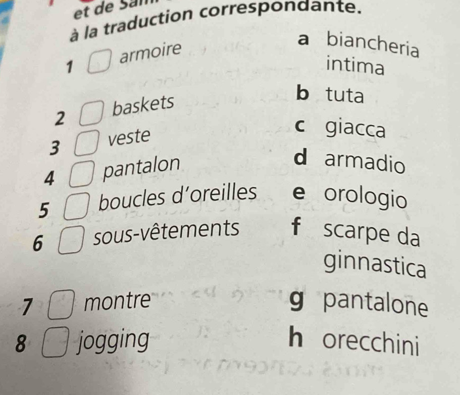 et de San
à la traduction correspondante.
1 armoire
a biancheria
intima
2 baskets
b tuta
3 veste
c giacca
4 pantalon
d armadio
5 boucles d’oreilles e orologio
6 sous-vêtements f scarpe da
ginnastica
7 montre g pantalone
8 jogging h orecchini