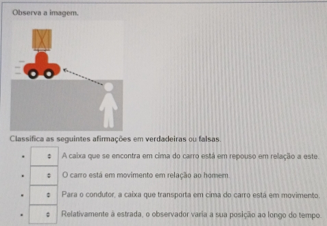 Observa a imagem.
Classifica as seguintes afirmações em verdadeiras ou falsas.
: A caixa que se encontra em cima do carro está em repouso em relação a este.
: O carro está em movimento em relação ao homem
Para o condutor, a caixa que transporta em cima do carro está em movimento.
; Relativamente à estrada, o observador varia a sua posição ao longo do tempo.