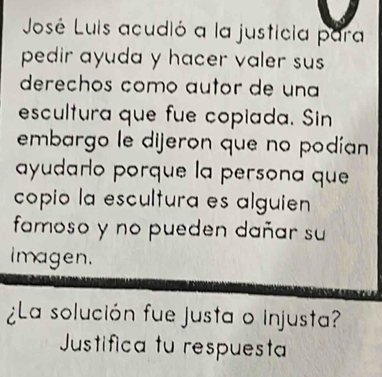 Jousé Luis acudió a la justicia para 
pedir ayuda y hacer valer sus 
derechos como autor de una 
escultura que fue copiada. Sin 
embargo le dijeron que no podían 
ayudaro porque la persona que 
copio la escultura es alguien 
famoso y no pueden dañar su 
Imagen. 
¿La solución fue justa o injusta? 
Justifica tu respuesta