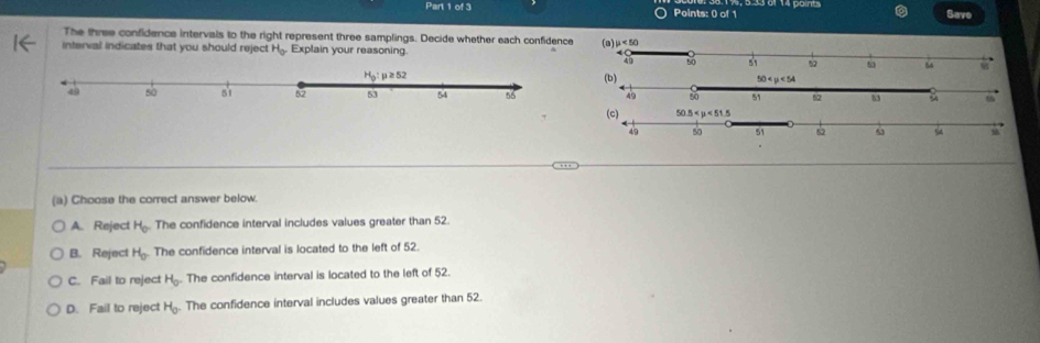 Save
The three confidence intervals to the right represent three samplings. Decide whether each confidence
interval indicates that you should reject H_0 Explain your reasoning
(b)
(a) Choose the correct answer below.
A. Reject H_0 The confidence interval includes values greater than 52.
B. Reject H_0 The confidence interval is located to the left of 52.
C. Fail to reject H_0. The confidence interval is located to the left of 52.
D. Fail to reject H_0. The confidence interval includes values greater than 52.
