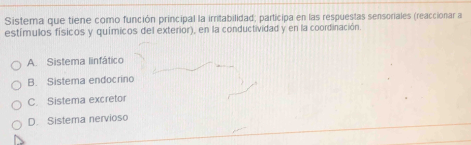 Sistema que tiene como función principal la irritabilidad; participa en las respuestas sensoriales (reaccionar a
estímulos físicos y químicos del exterior), en la conductividad y en la coordinación.
A. Sistema linfático
B. Sistema endocrino
C. Sistema excretor
D. Sistema nervioso