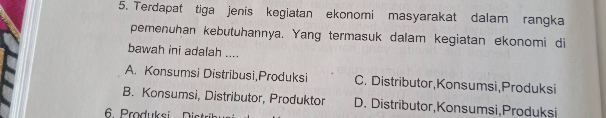 Terdapat tiga jenis kegiatan ekonomi masyarakat dalam rangka
pemenuhan kebutuhannya. Yang termasuk dalam kegiatan ekonomi di
bawah ini adalah ....
A. Konsumsi Distribusi,Produksi C. Distributor,Konsumsi,Produksi
B. Konsumsi, Distributor, Produktor D. Distributor,Konsumsi,Produksi
6 roduksi it