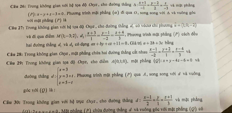 Trong không gian với hệ tọa độ Oxyz, cho đường thẳng Δ:  (x+1)/-1 = (y-2)/2 = z/-3  và mặt phẳng
(P): x-y+z-3=0. Phương trình mặt phẳng (α) đi qua O, song song với △ va vuông góc
với mặt phẳng (P) là
Câu 27: Trong không gian với hệ tọa độ Oxyz , cho đường thẳng d_1 có véctơ chỉ phương vector u=(1;0;-2)
và đi qua điểm M(1;-3;2),d_2: (x+3)/1 = (y-1)/-2 = (z+4)/3 . Phương trình mặt phẳng (P) cách đều
hai đường thẳng d_1 và d_2 có dạng ax+by+cz+11=0. Giá trị a+2b+3c bằng
Câu 28: Trong không gian Oxyz , mặt phẳng chứa hai đường thẳng cắt nhau  (x-1)/-2 = (y+2)/1 = (z-4)/3  và
* Câu 29: Trong không gian tọa độ Oxyz, cho điểm A(0;1;0) , mặt phẳng (Q):x+y-4z-6=0 và
đường thẳng d : beginarrayl x=3 y=3+t z=5-tendarray.. Phương trình mặt phẳng (P) qua A, song song với đ và vuông
góc với (Q) là :
Câu 30: Trong không gian với hệ trục Oxyz, cho đường thẳng đ:  (x-1)/2 = y/1 = (z+1)/3  và mặt phẳng
(0) 2x+y-z=0 , Mặt phẳng (P) chứa đường thẳng đ và vuông góc với mặt phẳng (Q) có