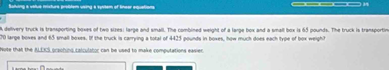 Saling a value mixture problem using a system of linear equations 
A delivery truck is transporting boxes of two sizes: large and small. The combined weight of a large box and a small box is 65 pounds. The truck is transportin
70 large boxes and 65 small boxes. If the truck is carrying a total of 4425 pounds in boxes, how much does each type of box weigh? 
Note that the ALEKS graphing calculator can be used to make computations easier