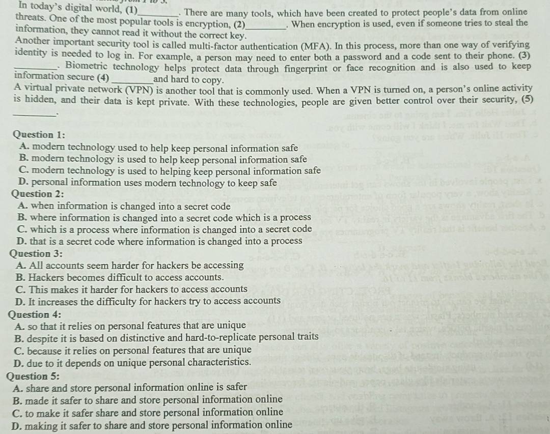 In today’s digital world, (1)_ . There are many tools, which have been created to protect people’s data from online
threats. One of the most popular tools is encryption, (2) . When encryption is used, even if someone tries to steal the
information, they cannot read it without the correct key._
Another important security tool is called multi-factor authentication (MFA). In this process, more than one way of verifying
identity is needed to log in. For example, a person may need to enter both a password and a code sent to their phone. (3)
_. Biometric technology helps protect data through fingerprint or face recognition and is also used to keep
information secure (4)_ and hard to copy.
A virtual private network (VPN) is another tool that is commonly used. When a VPN is turned on, a person’s online activity
is hidden, and their data is kept private. With these technologies, people are given better control over their security, (5)
_.
Question 1:
A. modern technology used to help keep personal information safe
B. modern technology is used to help keep personal information safe
C. modern technology is used to helping keep personal information safe
D. personal information uses modern technology to keep safe
Question 2:
A. when information is changed into a secret code
B. where information is changed into a secret code which is a process
C. which is a process where information is changed into a secret code
D. that is a secret code where information is changed into a process
Question 3:
A. All accounts seem harder for hackers be accessing
B. Hackers becomes difficult to access accounts.
C. This makes it harder for hackers to access accounts
D. It increases the difficulty for hackers try to access accounts
Question 4:
A. so that it relies on personal features that are unique
B. despite it is based on distinctive and hard-to-replicate personal traits
C. because it relies on personal features that are unique
D. due to it depends on unique personal characteristics.
Question 5:
A. share and store personal information online is safer
B. made it safer to share and store personal information online
C. to make it safer share and store personal information online
D. making it safer to share and store personal information online