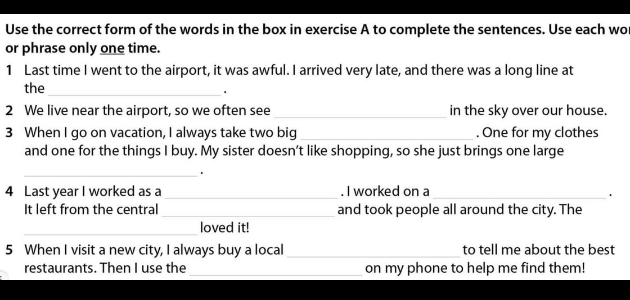 Use the correct form of the words in the box in exercise A to complete the sentences. Use each wo 
or phrase only one time. 
1 Last time I went to the airport, it was awful. I arrived very late, and there was a long line at 
the_ 
. 
2 We live near the airport, so we often see_ in the sky over our house. 
3 When I go on vacation, I always take two big _. One for my clothes 
and one for the things I buy. My sister doesn’t like shopping, so she just brings one large 
_+ 
4 Last year I worked as a _. I worked on a_ 
. 
It left from the central _and took people all around the city. The 
_loved it! 
5 When I visit a new city, I always buy a local _to tell me about the best 
restaurants. Then I use the _on my phone to help me find them!