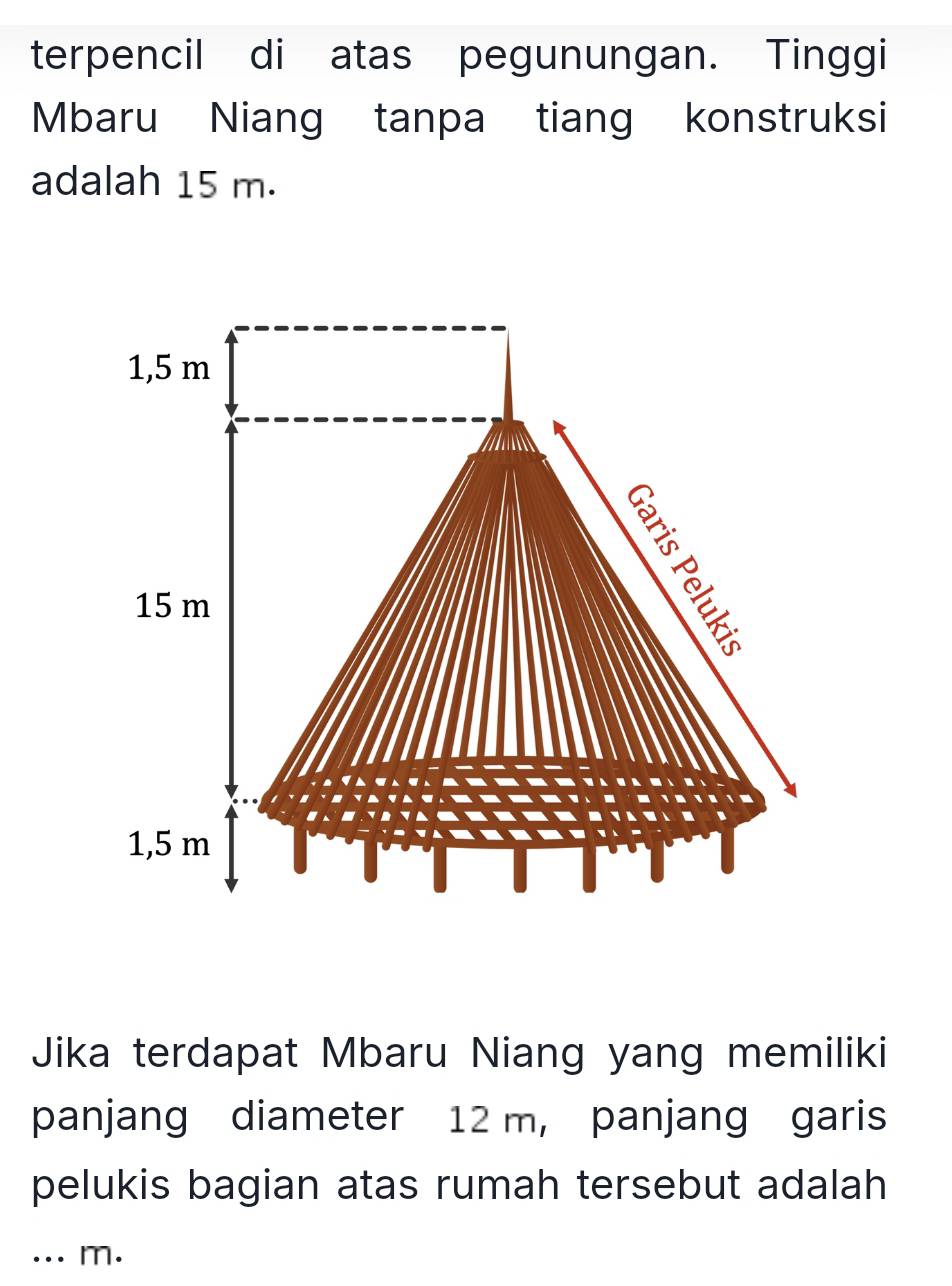 terpencil di atas pegunungan. Tinggi
Mbaru Niang tanpa tiang konstruksi
adalah 15 m.
1,5 m
15 m
1,5 m
Jika terdapat Mbaru Niang yang memiliki
panjang diameter 12 m, panjang garis
pelukis bagian atas rumah tersebut adalah
... m.