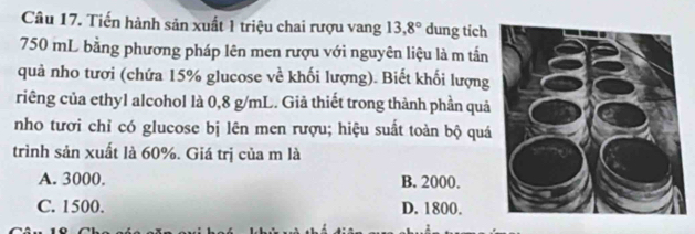 Tiến hành sản xuất 1 triệu chai rượu vang 13,8° dung tich
750 mL bằng phương pháp lên men rượu với nguyên liệu là m tần
quả nho tượi (chứa 15% glucose về khối lượng). Biết khối lượng
riêng của ethyl alcohol là 0,8 g/mL. Giả thiết trong thành phần quả
nho tượi chỉ có glucose bị lên men rượu; hiệu suất toàn bộ quá
trình sản xuất là 60%. Giá trị của m là
A. 3000. B. 2000.
C. 1500. D. 1800.