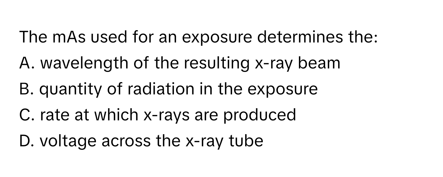 The mAs used for an exposure determines the:

A. wavelength of the resulting x-ray beam
B. quantity of radiation in the exposure
C. rate at which x-rays are produced
D. voltage across the x-ray tube