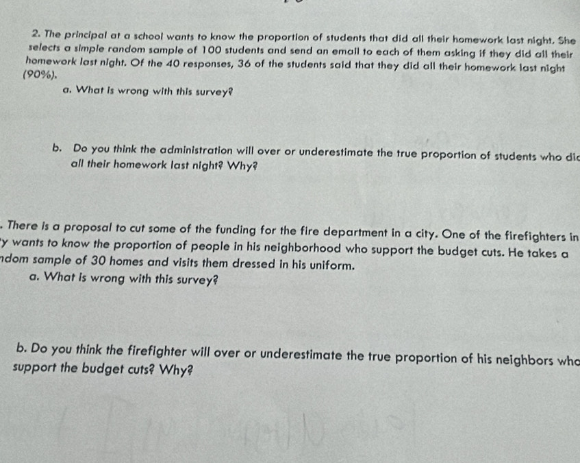 The principal at a school wants to know the proportion of students that did all their homework last night. She 
selects a simple random sample of 100 students and send an email to each of them asking if they did all their 
homework last night. Of the 40 responses, 36 of the students said that they did all their homework last night 
(90%). 
a. What is wrong with this survey? 
b. Do you think the administration will over or underestimate the true proportion of students who did 
all their homework last night? Why? 
. There is a proposal to cut some of the funding for the fire department in a city. One of the firefighters in 
y wants to know the proportion of people in his neighborhood who support the budget cuts. He takes a 
ndom sample of 30 homes and visits them dressed in his uniform. 
a. What is wrong with this survey? 
b. Do you think the firefighter will over or underestimate the true proportion of his neighbors who 
support the budget cuts? Why?