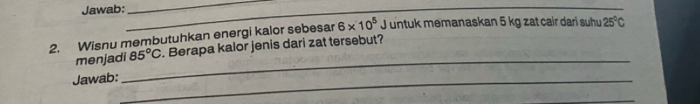 Jawab: 
_ 
_ 
2. Wisnu membutuhkan energi kalor sebesar 6* 10^5 J untuk memanaskan 5 kg zat cair dari suhu 25°C
_ 
menjadi 85°C Berapa kalor jenis dari zat tersebut? 
Jawab:_