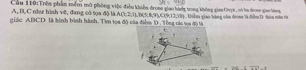 Trên phần mềm mô phỏng việc điều khiển drone giao hàng trong không gianOxyz , có ba drone giao hàng
A, B, C như hình vẽ, đang có tọa độ là A(1;2;1), B(5;8;9), C(9;12;10). Điểm giao hàng của drone là điểm D thỏa mãn từ 
giác ABCD là hình bình hành. Tìm tọa độ của điểm D . Tổng các tọa độ là 
to overline AA^2-2