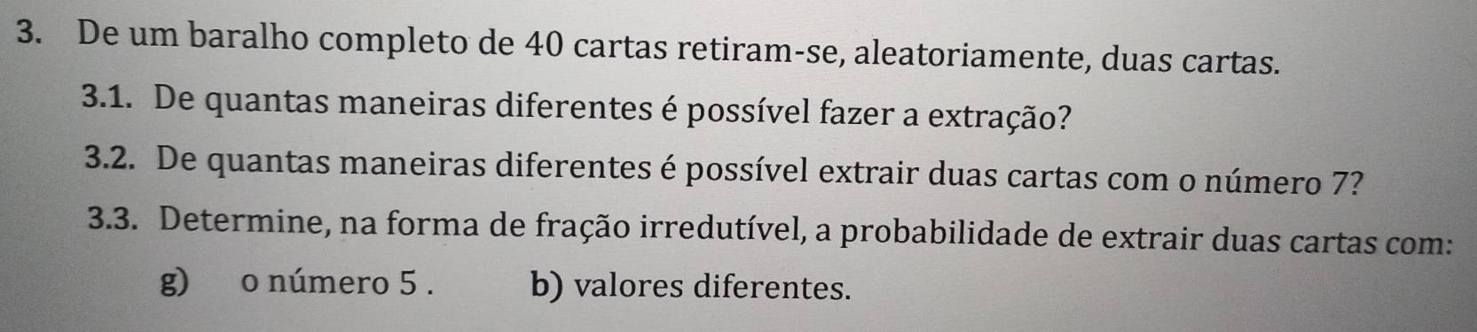 De um baralho completo de 40 cartas retiram-se, aleatoriamente, duas cartas. 
3.1. De quantas maneiras diferentes é possível fazer a extração? 
3.2. De quantas maneiras diferentes é possível extrair duas cartas com o número 7? 
3.3. Determine, na forma de fração irredutível, a probabilidade de extrair duas cartas com: 
g) o número 5. b) valores diferentes.