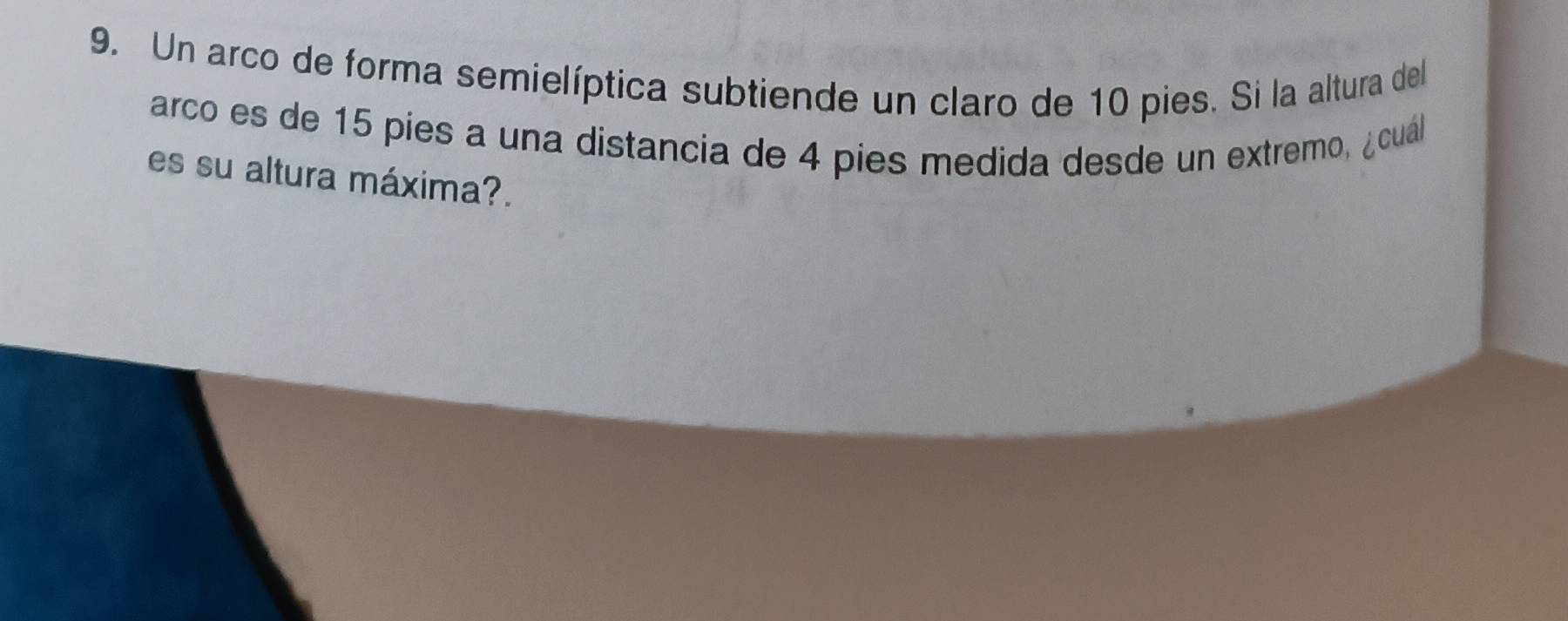 Un arco de forma semielíptica subtiende un claro de 10 pies. Si la altura del 
arco es de 15 píes a una distancia de 4 pies medida desde un extremo, ¿cual 
es su altura máxima?.