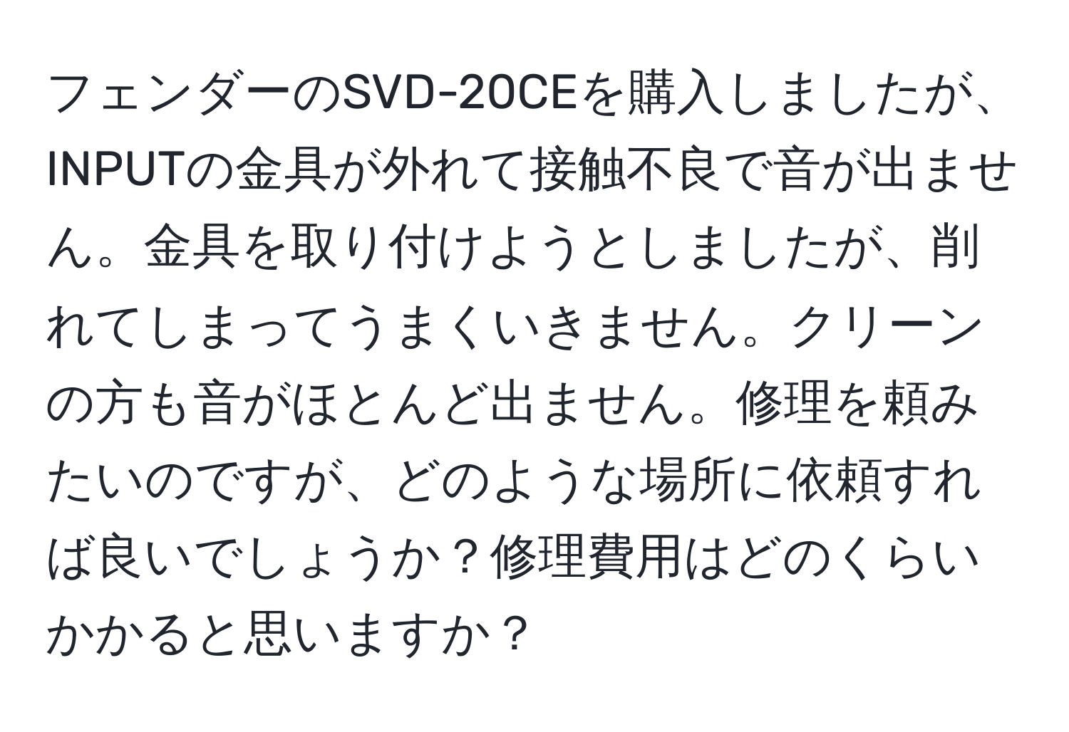 フェンダーのSVD-20CEを購入しましたが、INPUTの金具が外れて接触不良で音が出ません。金具を取り付けようとしましたが、削れてしまってうまくいきません。クリーンの方も音がほとんど出ません。修理を頼みたいのですが、どのような場所に依頼すれば良いでしょうか？修理費用はどのくらいかかると思いますか？