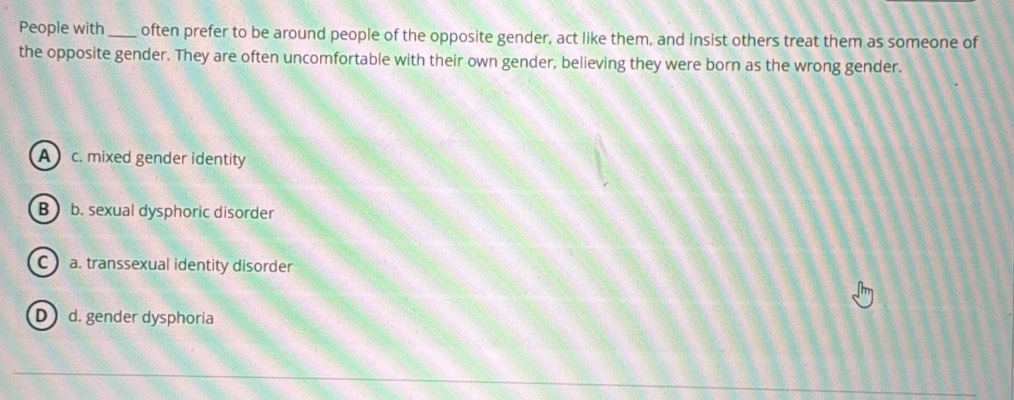 People with _often prefer to be around people of the opposite gender, act like them, and insist others treat them as someone of
the opposite gender. They are often uncomfortable with their own gender, believing they were born as the wrong gender.
A c. mixed gender identity
B b. sexual dysphoric disorder
c) a. transsexual identity disorder
D d. gender dysphoria