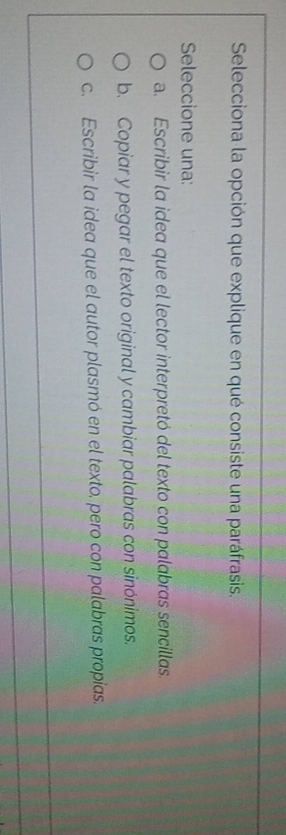 Selecciona la opción que explique en qué consiste una paráfrasis.
Seleccione una:
a. Escribir la idea que el lector interpretó del texto con palabras sencillas.
b. Copiar y pegar el texto original y cambiar palabras con sinónimos.
c. Escribir la idea que el autor plasmó en el texto. pero con palabras propias.