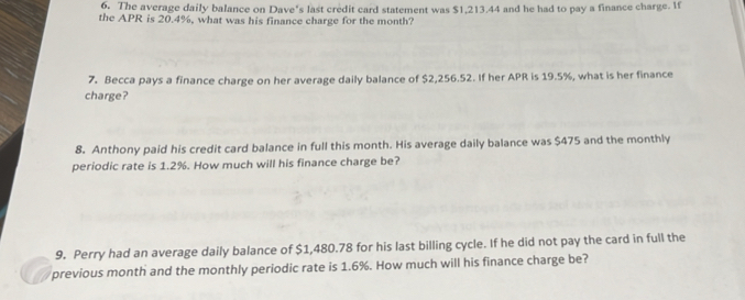 The average daily balance on Dave's last credit card statement was $1,213.44 and he had to pay a finance charge. If 
the APR is 20.4%, what was his finance charge for the month? 
7. Becca pays a finance charge on her average daily balance of $2,256.52. If her APR is 19.5%, what is her finance 
charge? 
8. Anthony paid his credit card balance in full this month. His average daily balance was $475 and the monthly 
periodic rate is 1.2%. How much will his finance charge be? 
9. Perry had an average daily balance of $1,480.78 for his last billing cycle. If he did not pay the card in full the 
previous month and the monthly periodic rate is 1.6%. How much will his finance charge be?