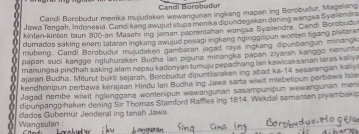 Candi Borobudur 
Candi Borobudur menika mujudaken wewangunan ingkang mapan ing Borobudur, Magelang 
Jawa Tengah, Indonesia. Candi kang awujud stupa menika dipundegaken dening wangsa Syailendra 
kinten-kinten taun 800 -an Masehi ing jaman paprentahan wangsa Syailendra. Candi Borobudu 
dumados saking enem tataran ingkang awujud pesagi ingkang nginggilipun wonten tigang platara 
mubeng, Candi Borobudur mujudaken gambaran jagad raya ingkang dipunbangun minangki 
papan suci kangge ngluhuraken Budha lan piguna minangka papan ziyarah kanggo nenuntu 
manungsa pindhah saking alam nepsu kadonyan tumuju pepadhang Ian kawicaksanan laras kaliya 
ajaran Budha. Miturut bukti sejarah, Borobudur dipuntilaraken ing abad ka- 14 sesarengan kaliya 
kendhonipun perbawa kerajaan Hindu Ian Budha ing Jawa sarta wiwit mlebetipun perbawa Isla 
Jagad nembe wiwit nglenggana wontenipun wewangunan sasampunipun wewangunan men 
dipunpanggihaken dening Sir Thomas Stamford Raffles ing 1814. Wekdal semanten piyambakip 
a dados Gubernur Jenderal ing tanah Jawa. 
Wangsulan :