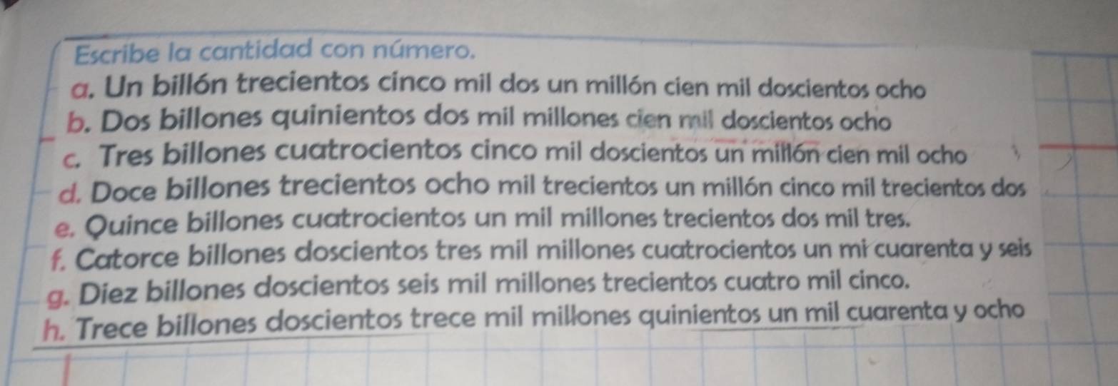 Escribe la cantidad con número. 
a. Un billón trecientos cinco mil dos un millón cien mil doscientos ocho 
b. Dos billones quinientos dos mil millones cien mil doscientos ocho 
c. Tres billones cuatrocientos cinco mil doscientos un millón cien mil ocho 
d. Doce billones trecientos ocho mil trecientos un millón cinco mil trecientos dos 
e. Quince billones cuatrocientos un mil millones trecientos dos mil tres. 
f. Catorce billones doscientos tres mil millones cuatrocientos un mi cuarenta y seis 
g. Diez billones doscientos seis mil millones trecientos cuatro mil cinco. 
h. Trece billones doscientos trece mil millones quinientos un mil cuarenta y ocho