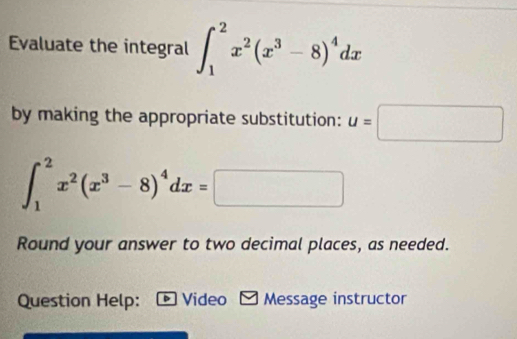 Evaluate the integral ∈t _1^(2x^2)(x^3-8)^4dx
by making the appropriate substitution: u=□
∈t _1^(2x^2)(x^3-8)^4dx=□
Round your answer to two decimal places, as needed.
Question Help: Video Message instructor