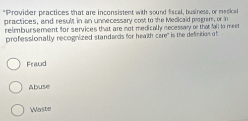 “Provider practices that are inconsistent with sound fiscal, business, or medical
practices, and result in an unnecessary cost to the Medicaid program, or in
reimbursement for services that are not medically necessary or that fail to meet
professionally recognized standards for health care' is the definition of:
Fraud
Abuse
Waste