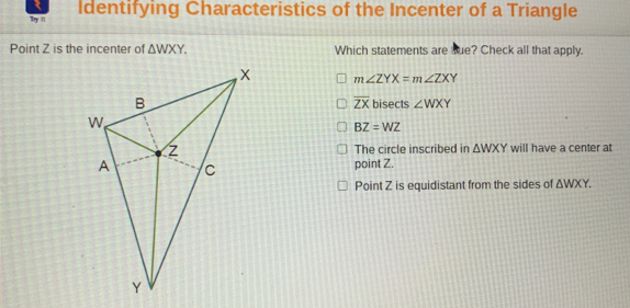 My it Identifying Characteristics of the Incenter of a Triangle
Point Z is the incenter of △ WXY. Which statements are Rue? Check all that apply.
m∠ ZYX=m∠ ZXY
overline ZX
bisects ∠ WXY
BZ=WZ
The circle inscribed in △ WXY will have a center at
point Z.
Point Z is equidistant from the sides of △ WXY.